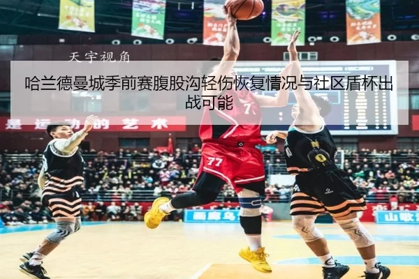 哈兰德曼城季前赛腹股沟轻伤恢复情况与社区盾杯出战可能