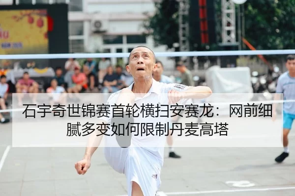 石宇奇世锦赛首轮横扫安赛龙：网前细腻多变如何限制丹麦高塔